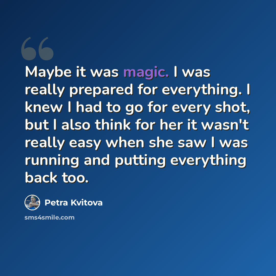 “Maybe it was magic. I was really prepared for everything. I knew I had to go for every shot, but I also think for her it wasn't really easy when she saw I was running and putting everything back too.” quote by Petra Kvitova