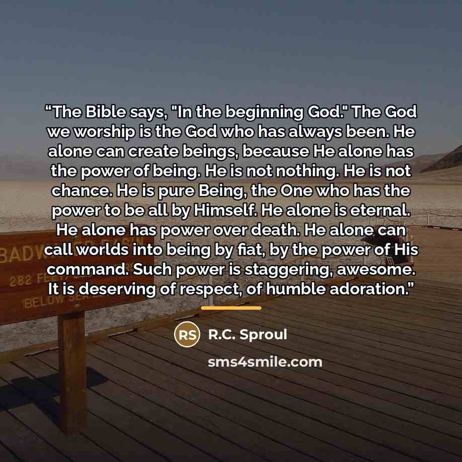 “The Bible says, "In the beginning God." The God we worship is the God who has always been. He alone can create beings, because He alone has the power of being. He is not nothing. He is not chance. He is pure Being, the One who has the power to be all by Himself. He alone is eternal. He alone has…” quote by R.C. Sproul