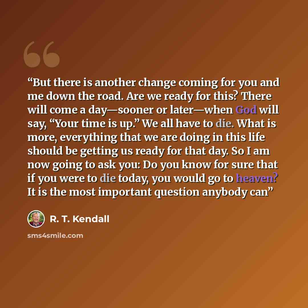 “But there is another change coming for you and me down the road. Are we ready for this? There will come a day—sooner or later—when God will say, “Your time is up.” We all have to die. What is more, everything that we are doing in this life should be getting us ready for that day. So I am now going…” quote by R. T. Kendall