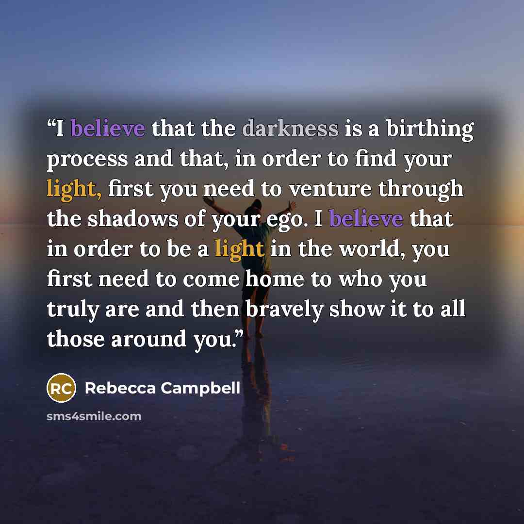 “I believe that the darkness is a birthing process and that, in order to find your light, first you need to venture through the shadows of your ego. I believe that in order to be a light in the world, you first need to come home to who you truly are and then bravely show it to all those around you.” quote by Rebecca Campbell