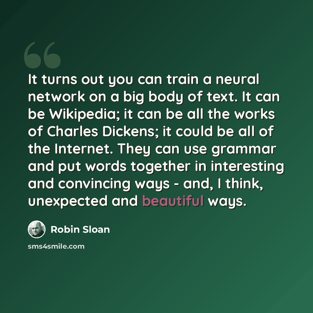 “It turns out you can train a neural network on a big body of text. It can be Wikipedia; it can be all the works of Charles Dickens; it could be all of the Internet. They can use grammar and put words together in interesting and convincing ways - and, I think, unexpected and beautiful ways.” quote by Robin Sloan