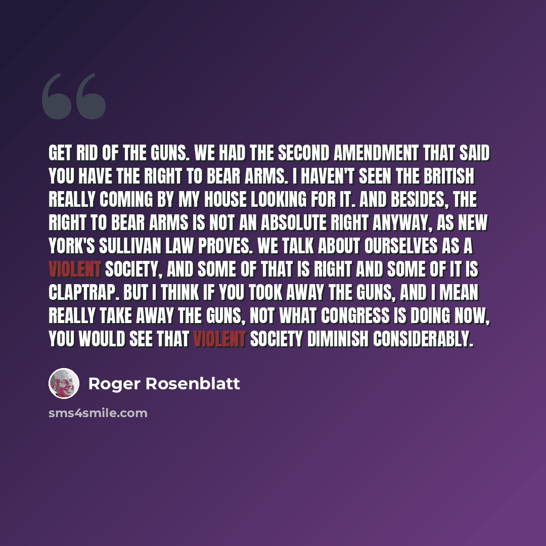 “Get rid of the guns. We had the Second Amendment that said you have the right to bear arms. I haven't seen the British really coming by my house looking for it. And besides, the right to bear arms is not an absolute right anyway, as New York's Sullivan Law proves. We talk about ourselves as a…” quote by Roger Rosenblatt