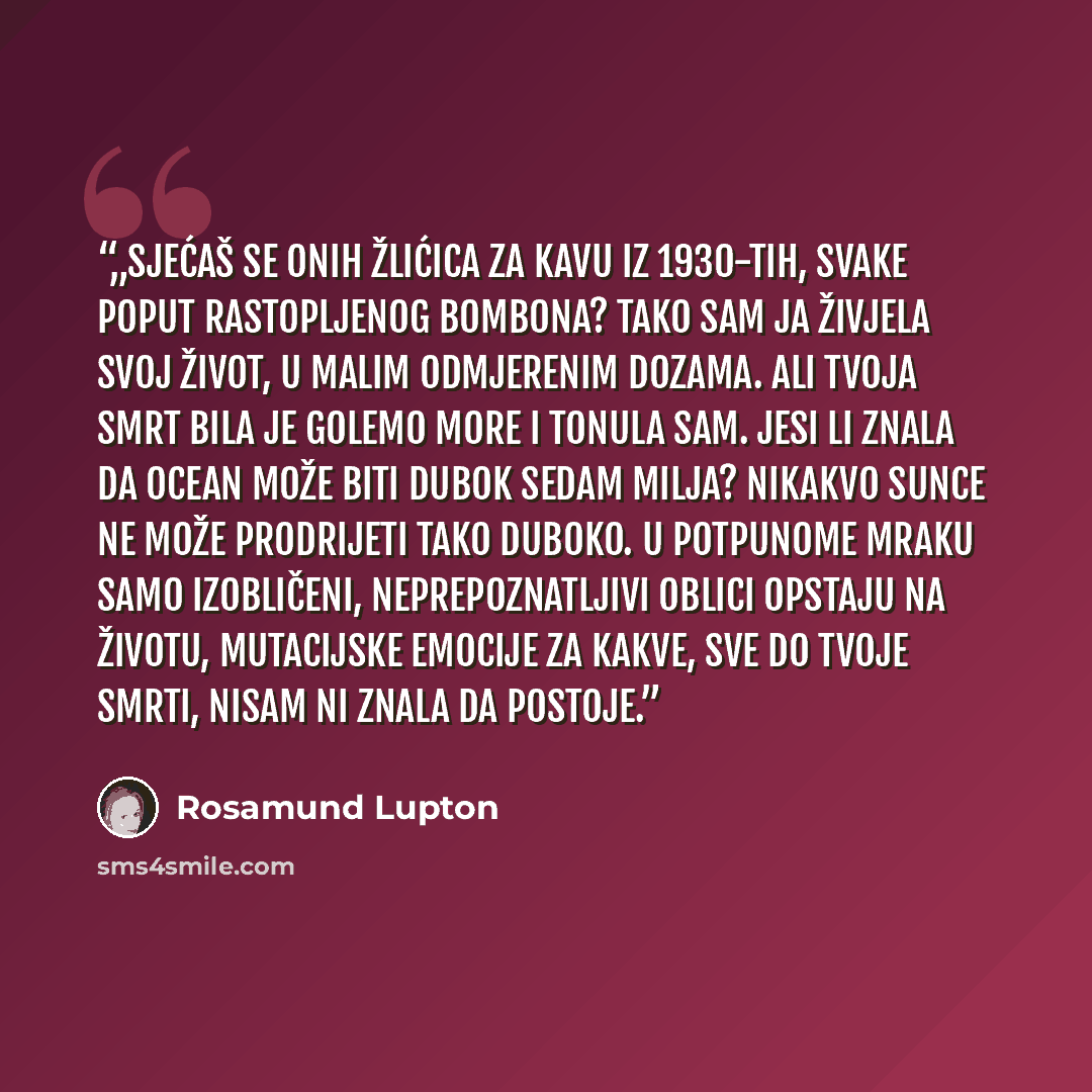 “„Sjećaš se onih žlićica za kavu iz 1930-tih, svake poput rastopljenog bombona? Tako sam ja živjela svoj život, u malim odmjerenim dozama. Ali tvoja smrt bila je golemo more i tonula sam. Jesi li znala da ocean može biti dubok sedam milja? Nikakvo sunce ne može prodrijeti tako duboko. U potpunome…” quote by Rosamund Lupton