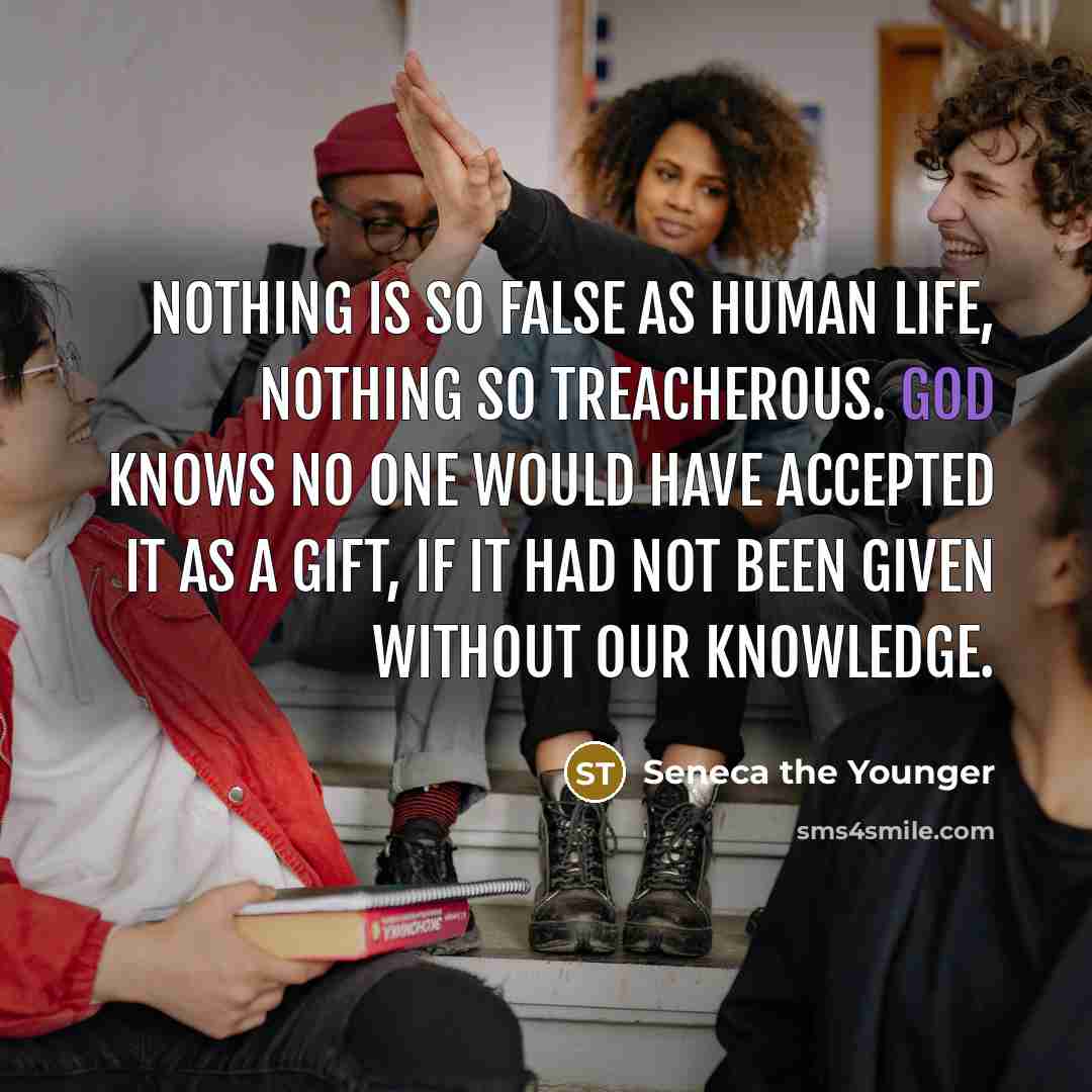 “Nothing is so false as human life, nothing so treacherous. God knows no one would have accepted it as a gift, if it had not been given without our knowledge.” quote by Seneca the Younger