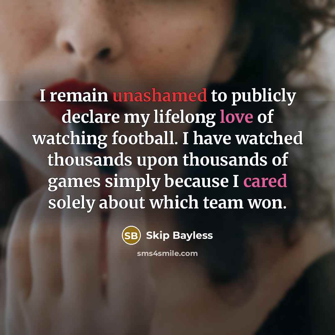 “I remain unashamed to publicly declare my lifelong love of watching football. I have watched thousands upon thousands of games simply because I cared solely about which team won.” quote by Skip Bayless