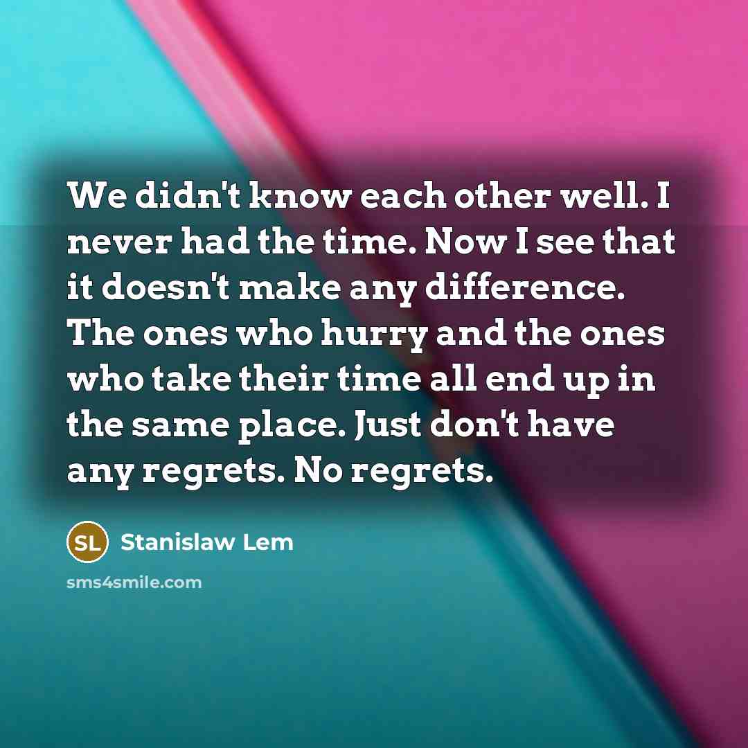 “We didn't know each other well. I never had the time. Now I see that it doesn't make any difference. The ones who hurry and the ones who take their time all end up in the same place. Just don't have any regrets. No regrets.” quote by Stanislaw Lem
