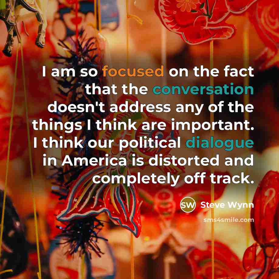 “I am so focused on the fact that the conversation doesn't address any of the things I think are important. I think our political dialogue in America is distorted and completely off track.” quote by Steve Wynn