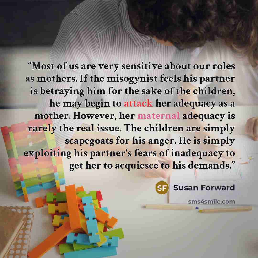 “Most of us are very sensitive about our roles as mothers. If the misogynist feels his partner is betraying him for the sake of the children, he may begin to attack her adequacy as a mother. However, her maternal adequacy is rarely the real issue. The children are simply scapegoats for his anger…” quote by Susan Forward