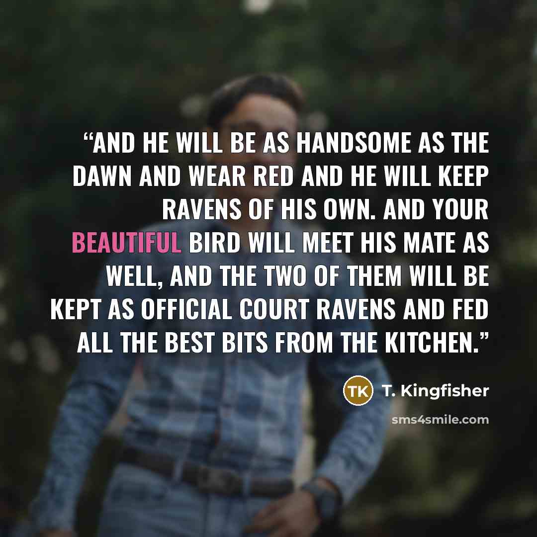 “And he will be as handsome as the dawn and wear red and he will keep ravens of his own. And your beautiful bird will meet his mate as well, and the two of them will be kept as official court ravens and fed all the best bits from the kitchen.” quote by T. Kingfisher