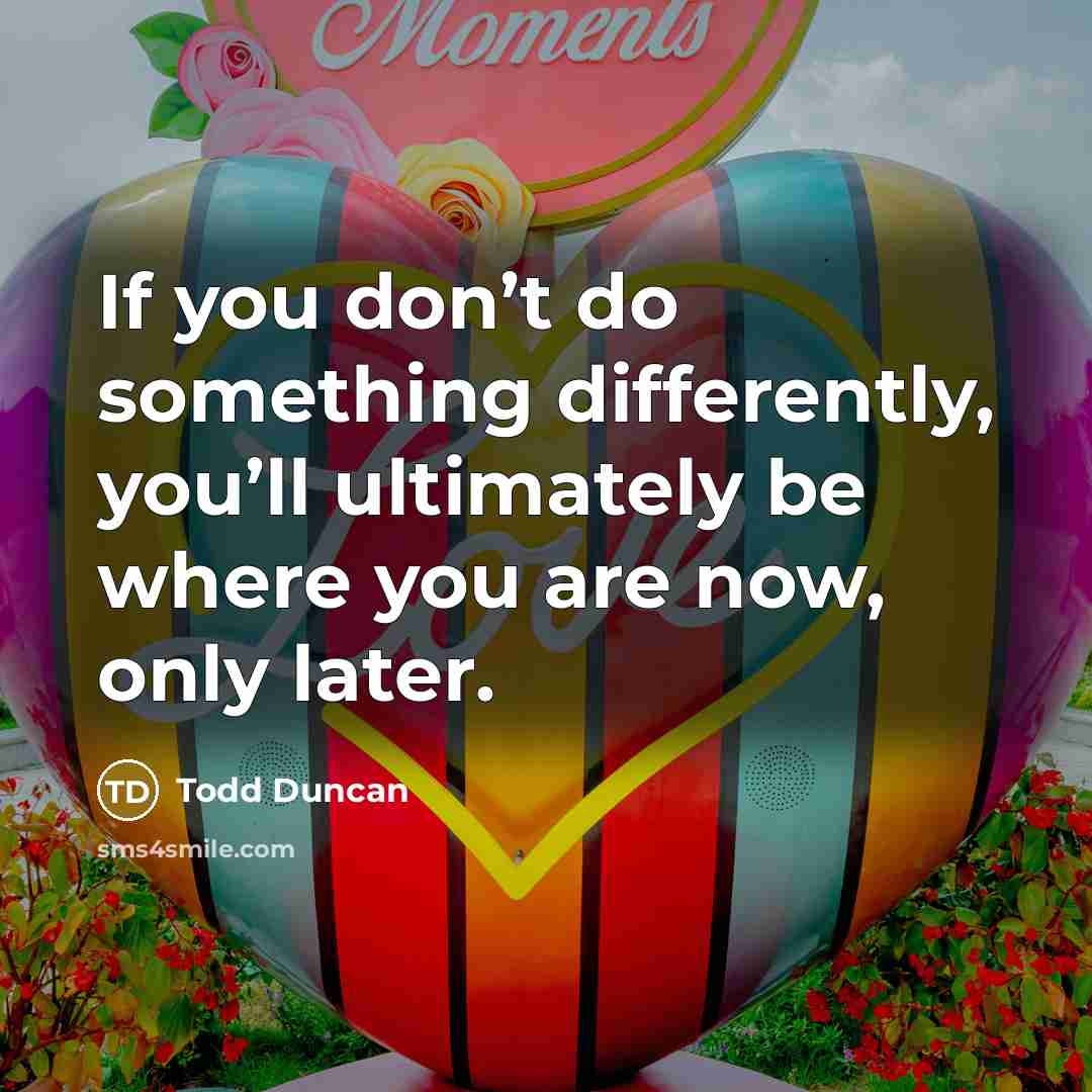 “If you don’t do something differently, you’ll ultimately be where you are now, only later.” quote by Todd Duncan