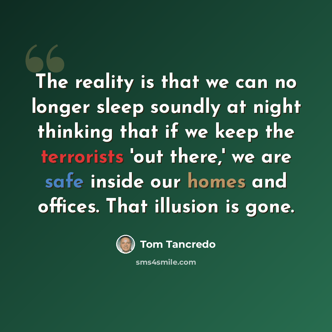 “The reality is that we can no longer sleep soundly at night thinking that if we keep the terrorists 'out there,' we are safe inside our homes and offices. That illusion is gone.” quote by Tom Tancredo