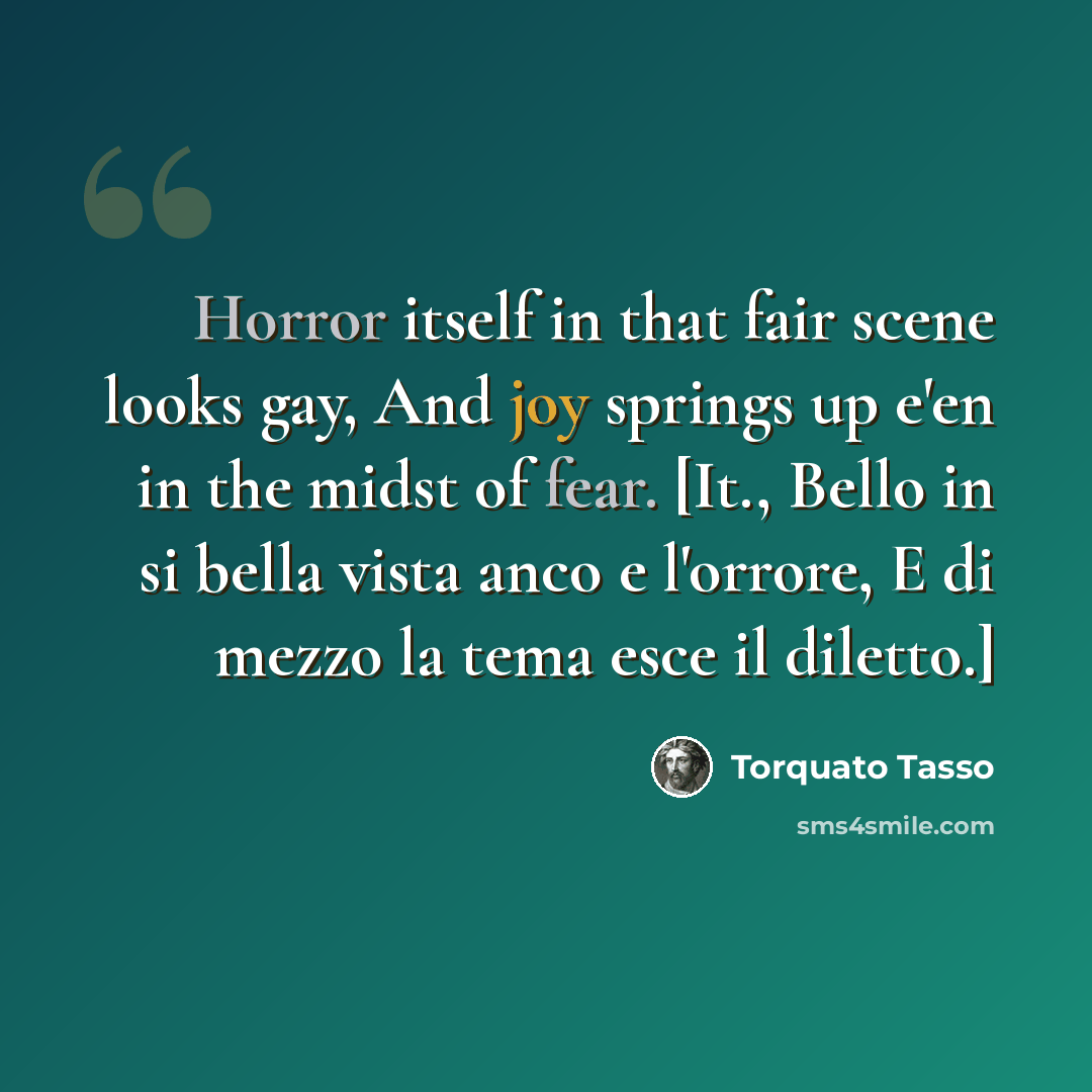 “Horror itself in that fair scene looks gay, And joy springs up e'en in the midst of fear. [It., Bello in si bella vista anco e l'orrore, E di mezzo la tema esce il diletto.]” quote by Torquato Tasso