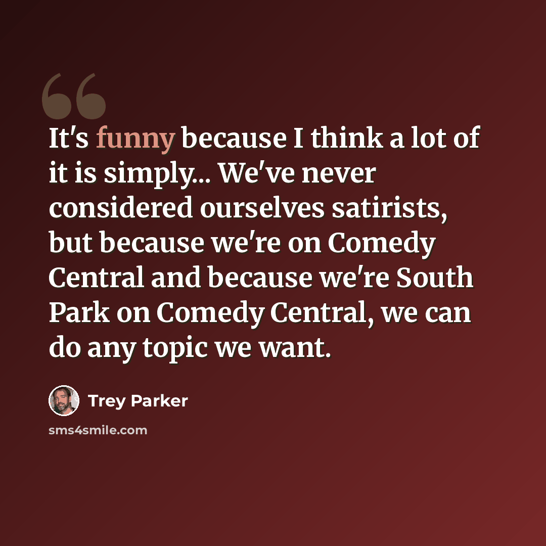 “It's funny because I think a lot of it is simply... We've never considered ourselves satirists, but because we're on Comedy Central and because we're South Park on Comedy Central, we can do any topic we want.” quote by Trey Parker