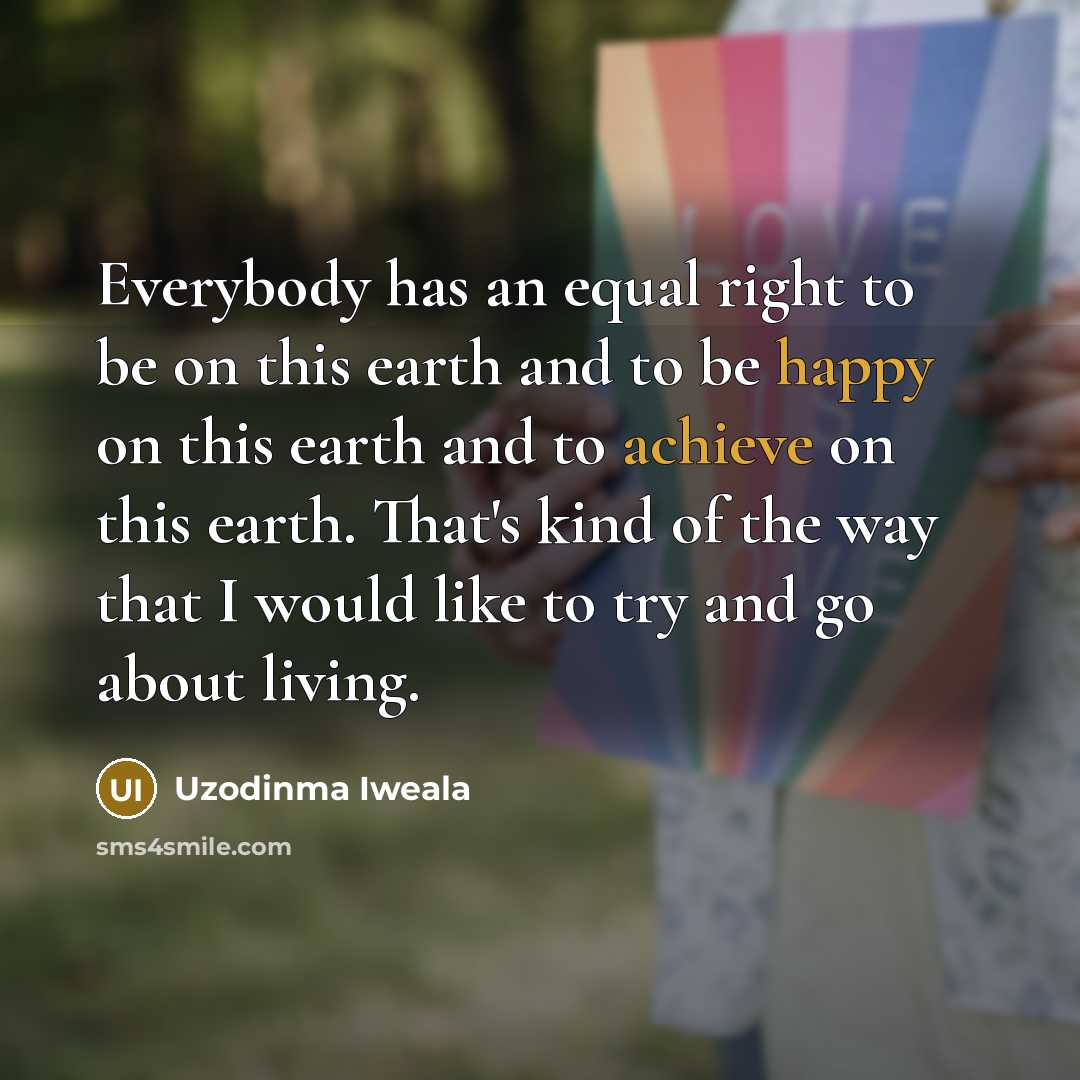 “Everybody has an equal right to be on this earth and to be happy on this earth and to achieve on this earth. That's kind of the way that I would like to try and go about living.” quote by Uzodinma Iweala