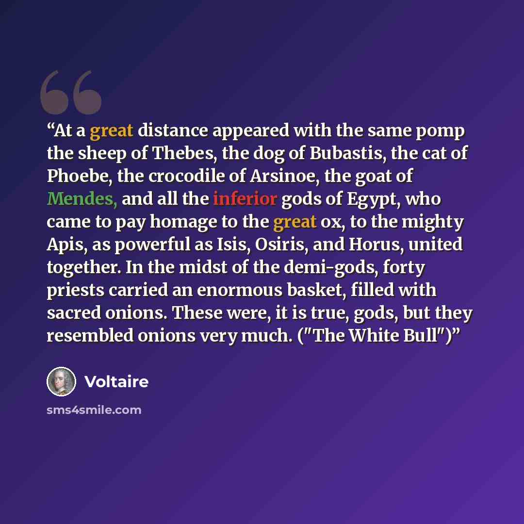 “At a great distance appeared with the same pomp the sheep of Thebes, the dog of Bubastis, the cat of Phoebe, the crocodile of Arsinoe, the goat of Mendes, and all the inferior gods of Egypt, who came to pay homage to the great ox, to the mighty Apis, as powerful as Isis, Osiris, and Horus, united…” quote by Voltaire