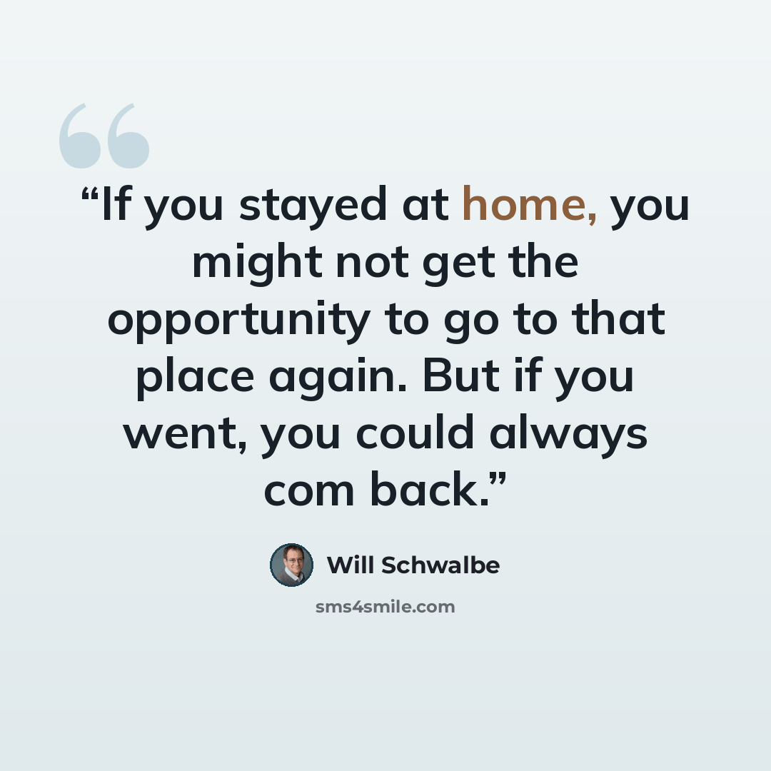 “If you stayed at home, you might not get the opportunity to go to that place again. But if you went, you could always com back.” quote by Will Schwalbe