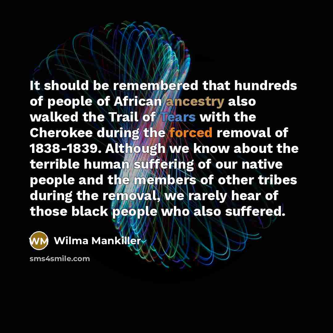 “It should be remembered that hundreds of people of African ancestry also walked the Trail of Tears with the Cherokee during the forced removal of 1838-1839. Although we know about the terrible human suffering of our native people and the members of other tribes during the removal, we rarely hear…” quote by Wilma Mankiller