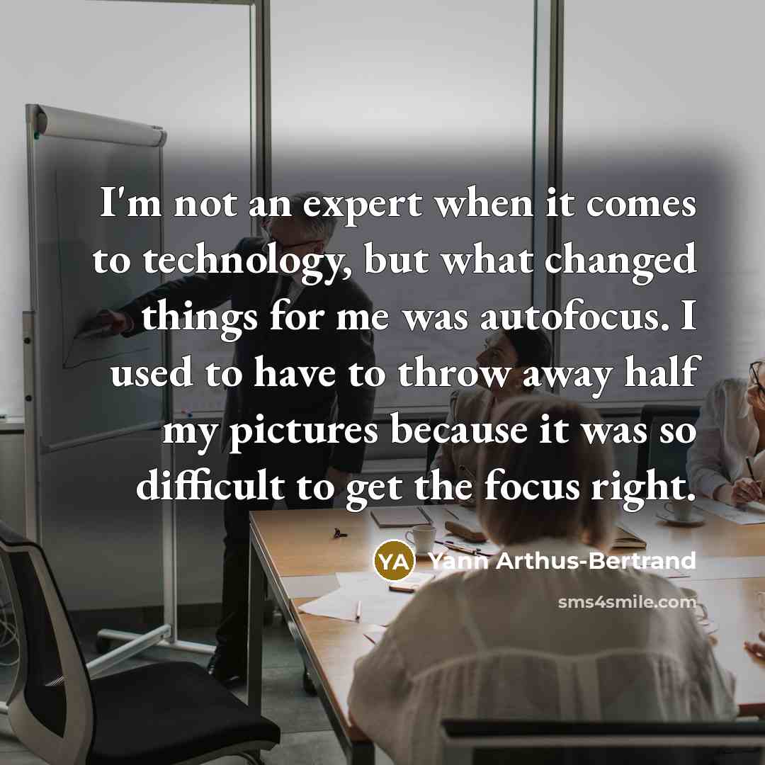 “I'm not an expert when it comes to technology, but what changed things for me was autofocus. I used to have to throw away half my pictures because it was so difficult to get the focus right.” quote by Yann Arthus-Bertrand