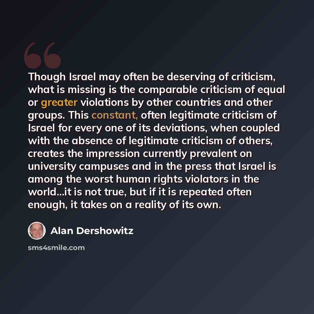 “Though Israel may often be deserving of criticism, what is missing is the comparable criticism of equal or greater violations by other countries and other groups. This constant, often legitimate criticism of Israel for every one of its deviations, when coupled with the absence of legitimate…” quote by Alan Dershowitz