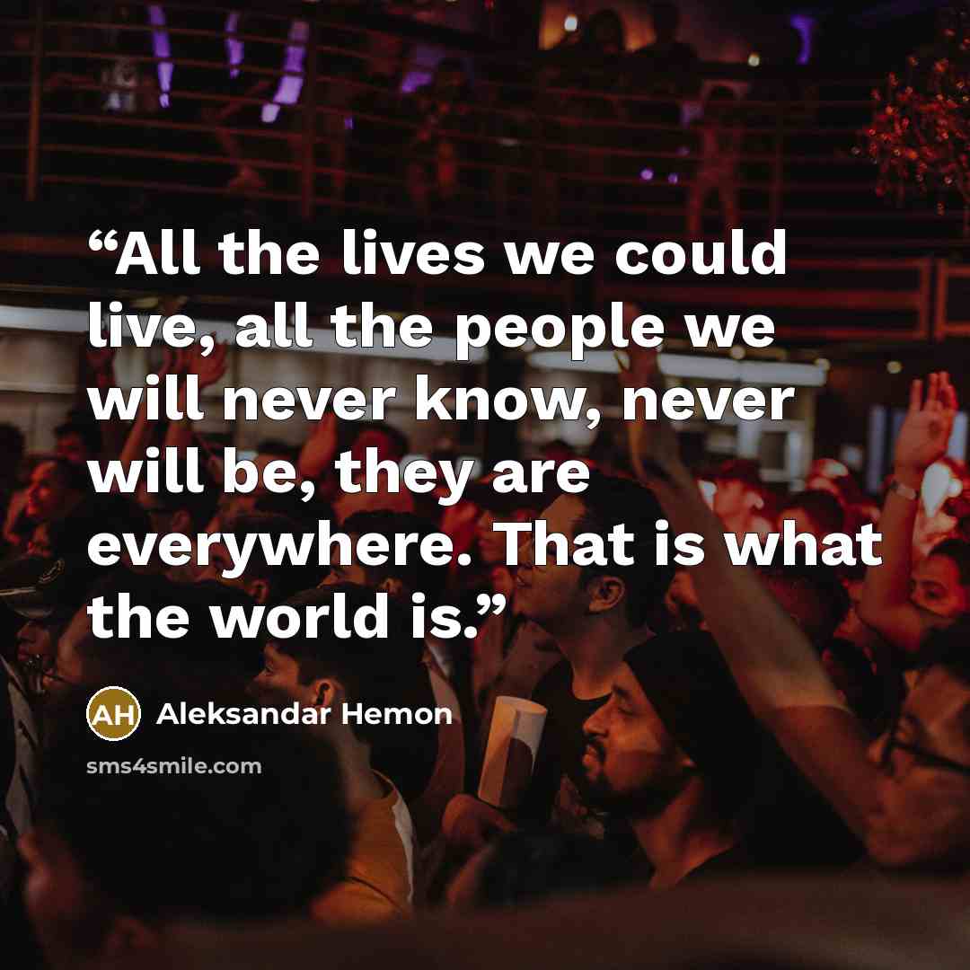 “All the lives we could live, all the people we will never know, never will be, they are everywhere. That is what the world is.” quote by Aleksandar Hemon