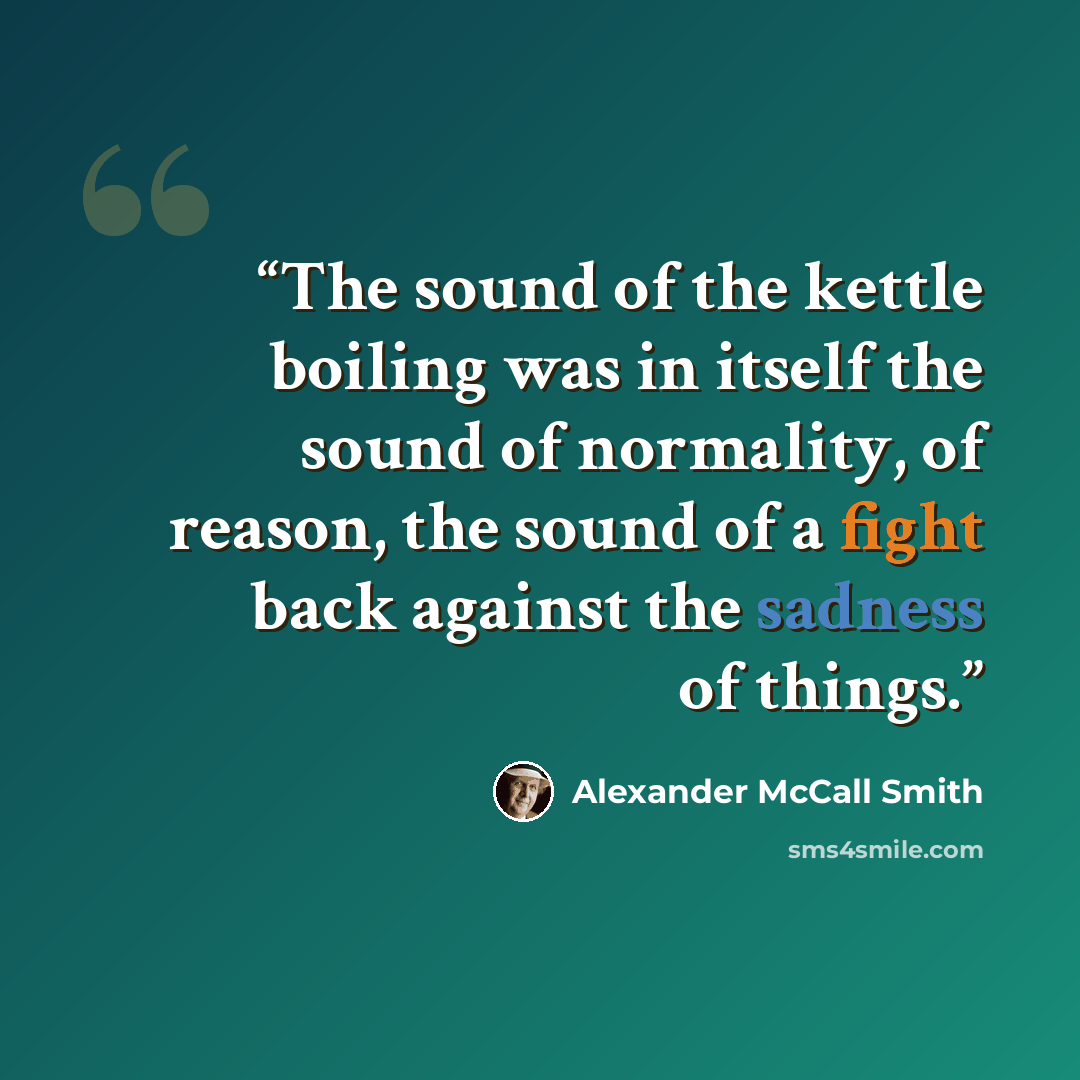 “The sound of the kettle boiling was in itself the sound of normality, of reason, the sound of a fight back against the sadness of things.” quote by Alexander McCall Smith