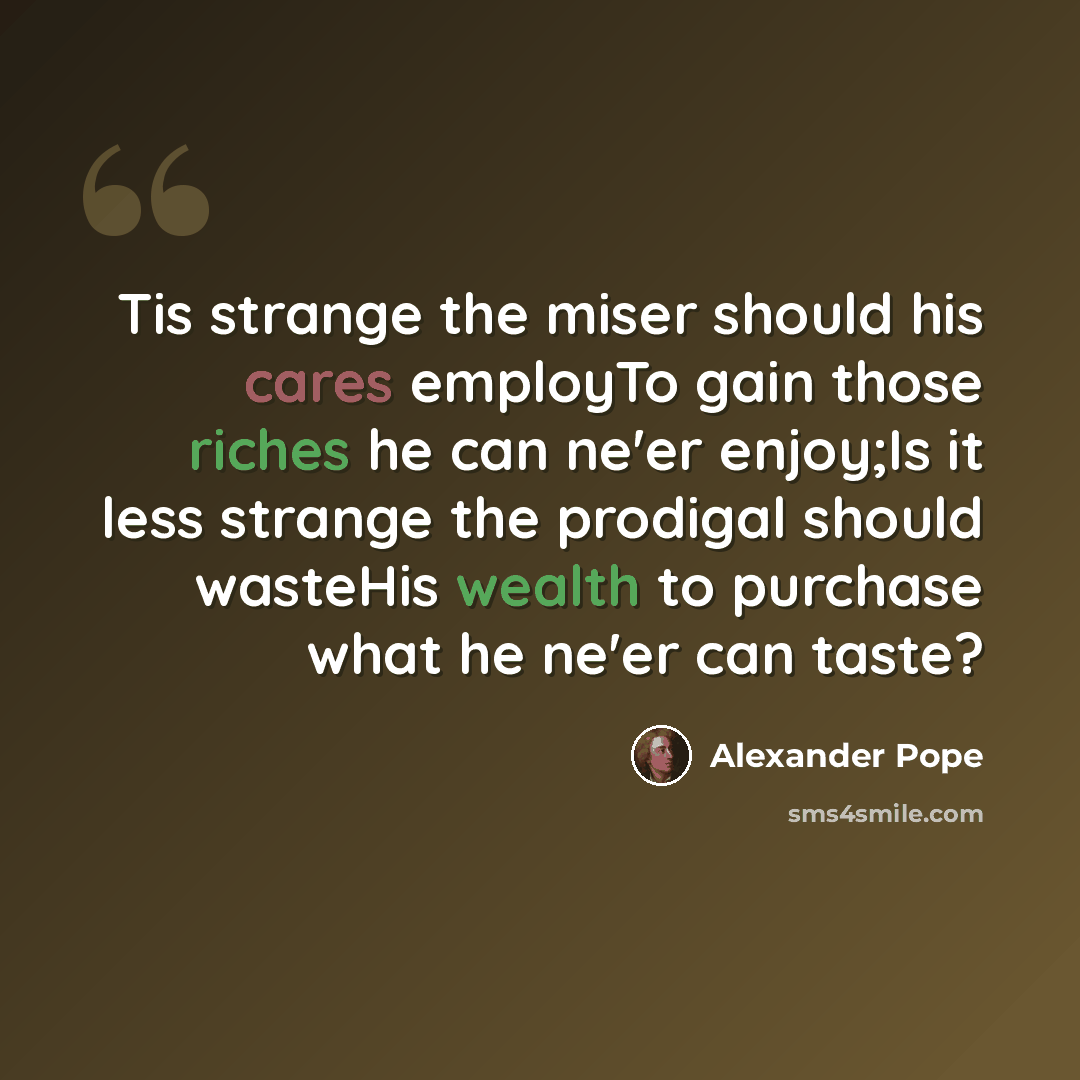 “Tis strange the miser should his cares employTo gain those riches he can ne'er enjoy;Is it less strange the prodigal should wasteHis wealth to purchase what he ne'er can taste?” quote by Alexander Pope