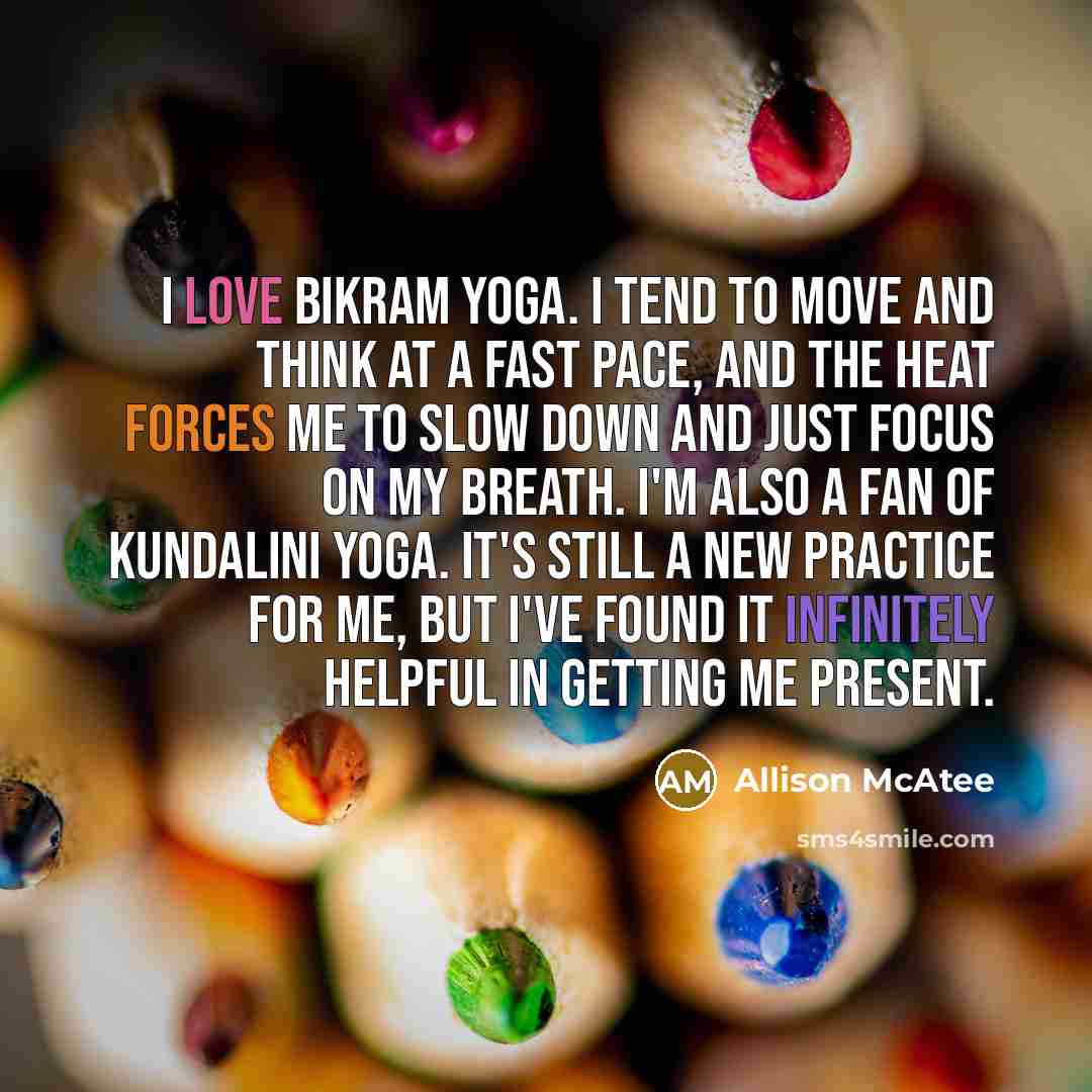 “I love Bikram Yoga. I tend to move and think at a fast pace, and the heat forces me to slow down and just focus on my breath. I'm also a fan of Kundalini yoga. It's still a new practice for me, but I've found it infinitely helpful in getting me present.” quote by Allison McAtee