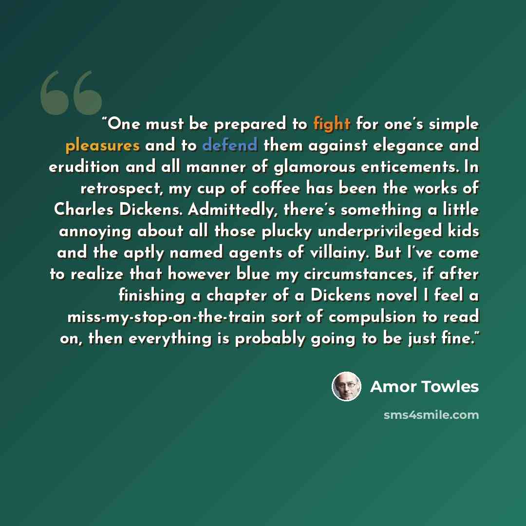 “One must be prepared to fight for one’s simple pleasures and to defend them against elegance and erudition and all manner of glamorous enticements. In retrospect, my cup of coffee has been the works of Charles Dickens. Admittedly, there’s something a little annoying about all those plucky…” quote by Amor Towles