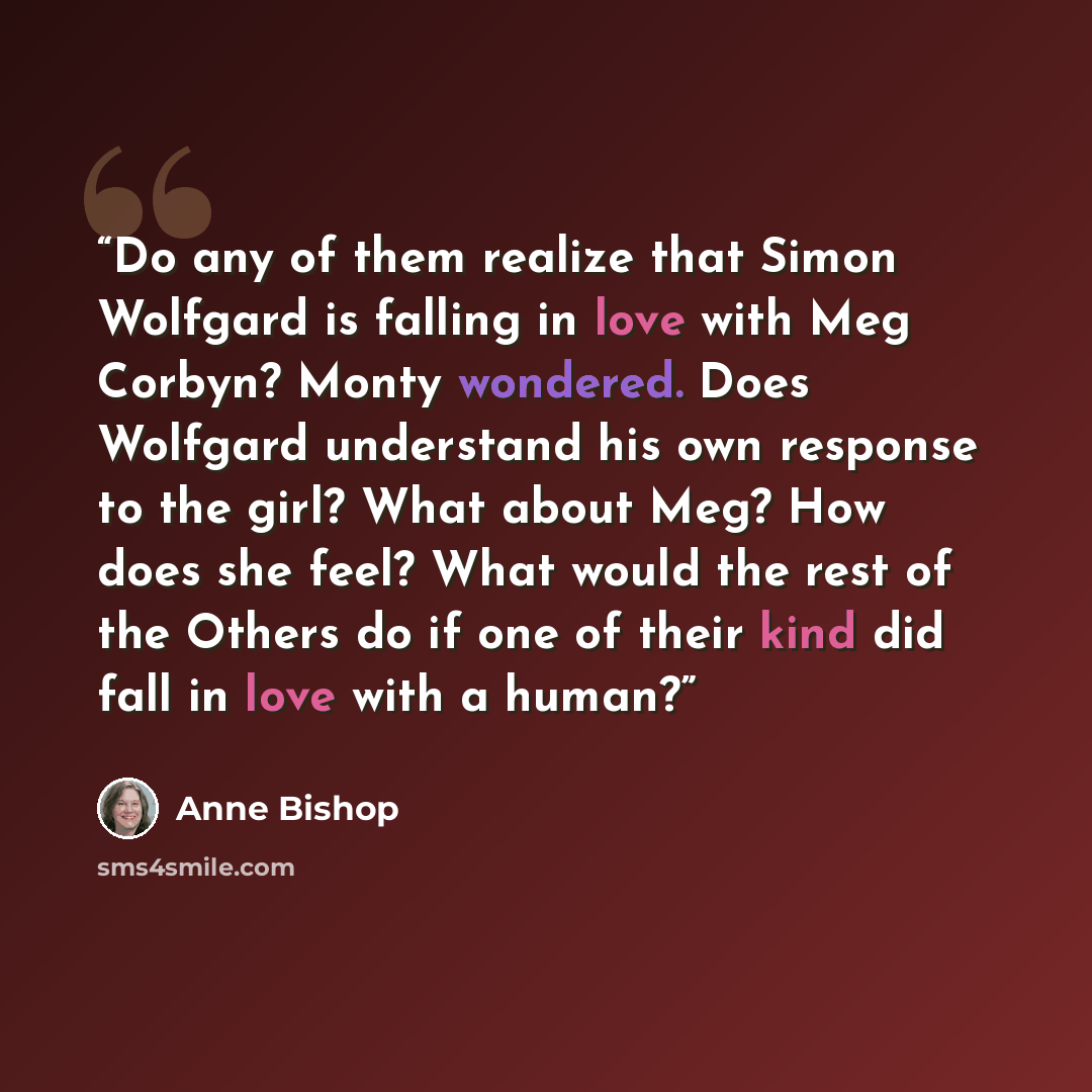 “Do any of them realize that Simon Wolfgard is falling in love with Meg Corbyn? Monty wondered. Does Wolfgard understand his own response to the girl? What about Meg? How does she feel? What would the rest of the Others do if one of their kind did fall in love with a human?” quote by Anne Bishop