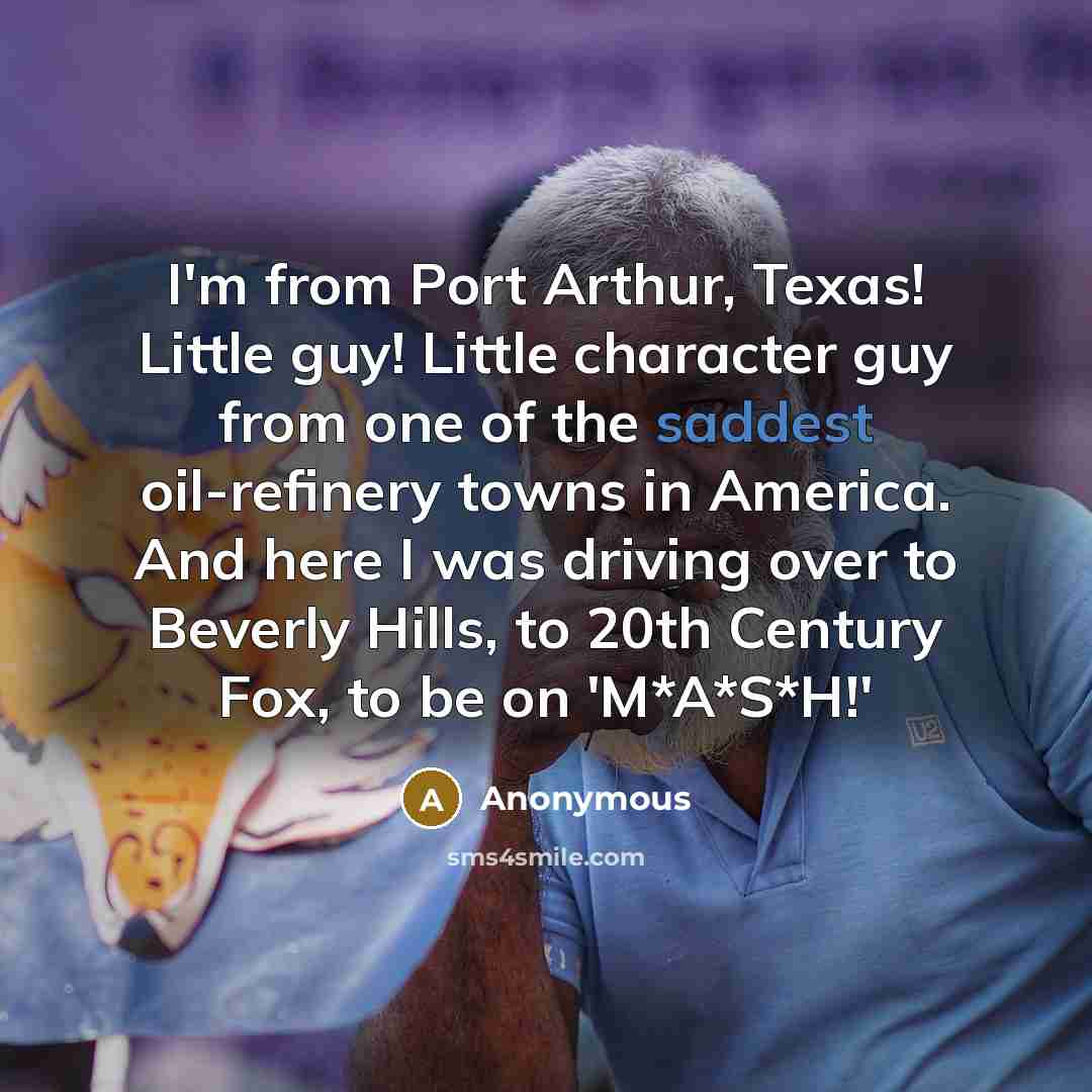“I'm from Port Arthur, Texas! Little guy! Little character guy from one of the saddest oil-refinery towns in America. And here I was driving over to Beverly Hills, to 20th Century Fox, to be on 'M*A*S*H!'” quote by Anonymous