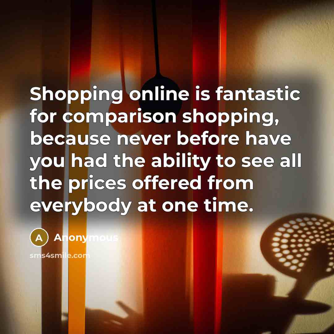 “Shopping online is fantastic for comparison shopping, because never before have you had the ability to see all the prices offered from everybody at one time.” quote by Anonymous