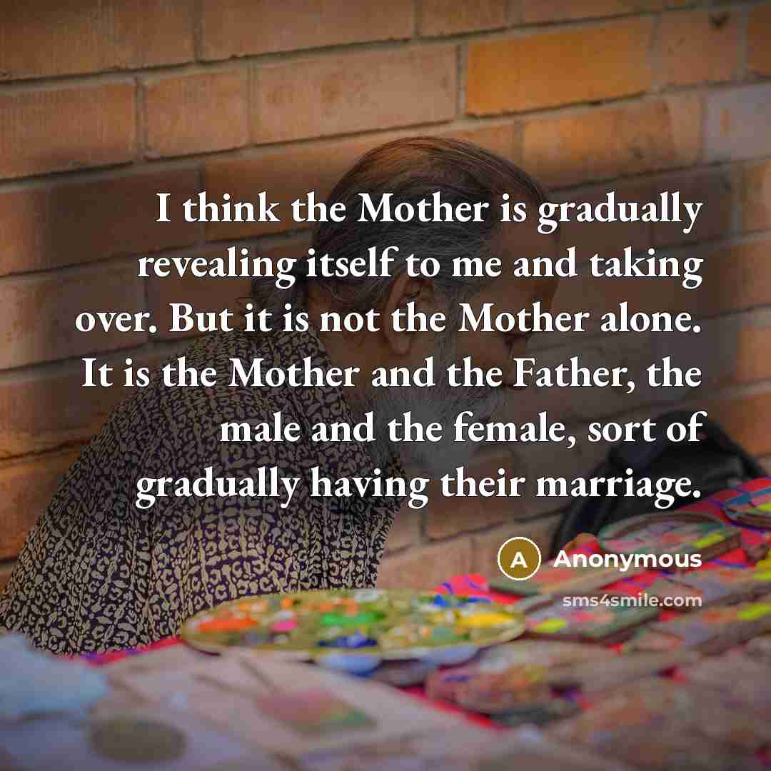 “I think the Mother is gradually revealing itself to me and taking over. But it is not the Mother alone. It is the Mother and the Father, the male and the female, sort of gradually having their marriage.” quote by Anonymous