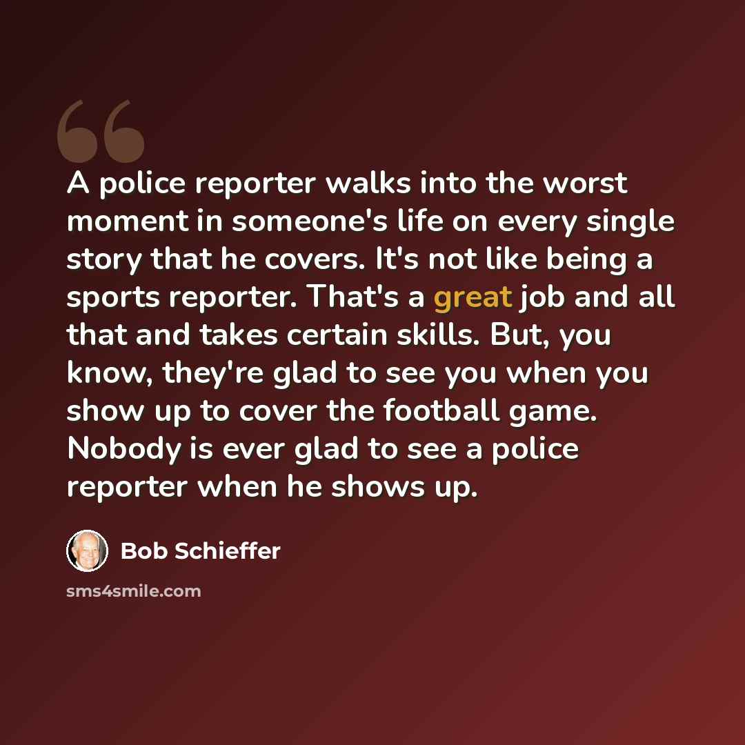 “A police reporter walks into the worst moment in someone's life on every single story that he covers. It's not like being a sports reporter. That's a great job and all that and takes certain skills. But, you know, they're glad to see you when you show up to cover the football game. Nobody is ever…” quote by Bob Schieffer