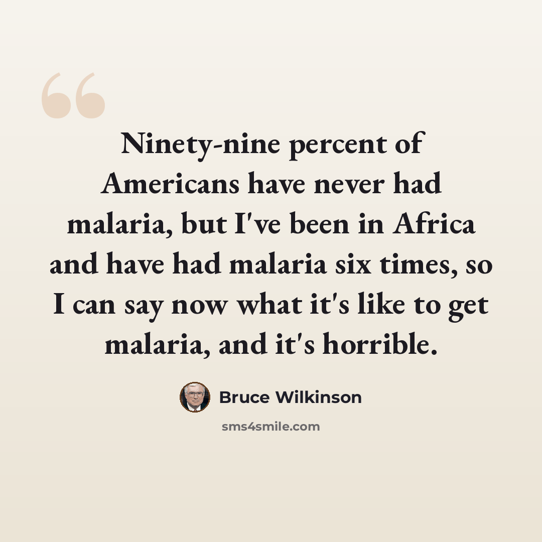 “Ninety-nine percent of Americans have never had malaria, but I've been in Africa and have had malaria six times, so I can say now what it's like to get malaria, and it's horrible.” quote by Bruce Wilkinson