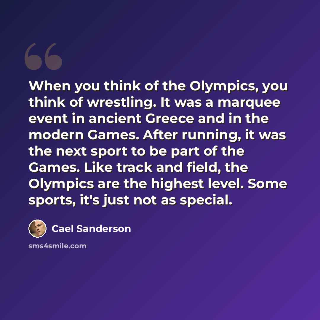 “When you think of the Olympics, you think of wrestling. It was a marquee event in ancient Greece and in the modern Games. After running, it was the next sport to be part of the Games. Like track and field, the Olympics are the highest level. Some sports, it's just not as special.” quote by Cael Sanderson