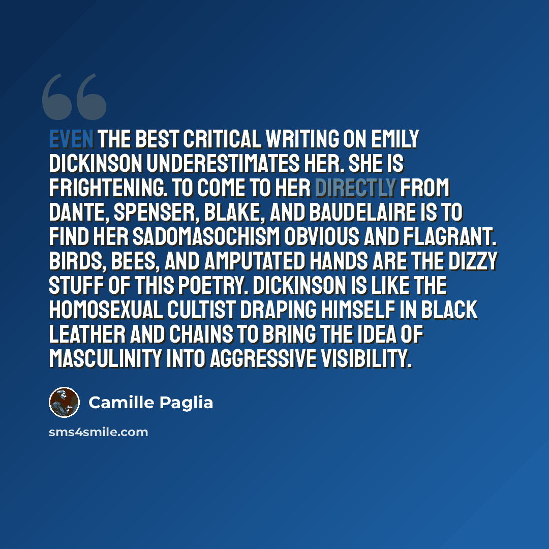 “Even the best critical writing on Emily Dickinson underestimates her. She is frightening. To come to her directly from Dante, Spenser, Blake, and Baudelaire is to find her sadomasochism obvious and flagrant. Birds, bees, and amputated hands are the dizzy stuff of this poetry. Dickinson is like the…” quote by Camille Paglia