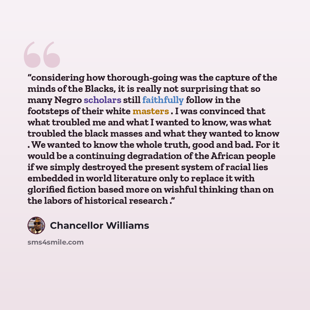 “considering how thorough-going was the capture of the minds of the Blacks, it is really not surprising that so many Negro scholars still faithfully follow in the footsteps of their white masters . I was convinced that what troubled me and what I wanted to know, was what troubled the black masses…” quote by Chancellor Williams
