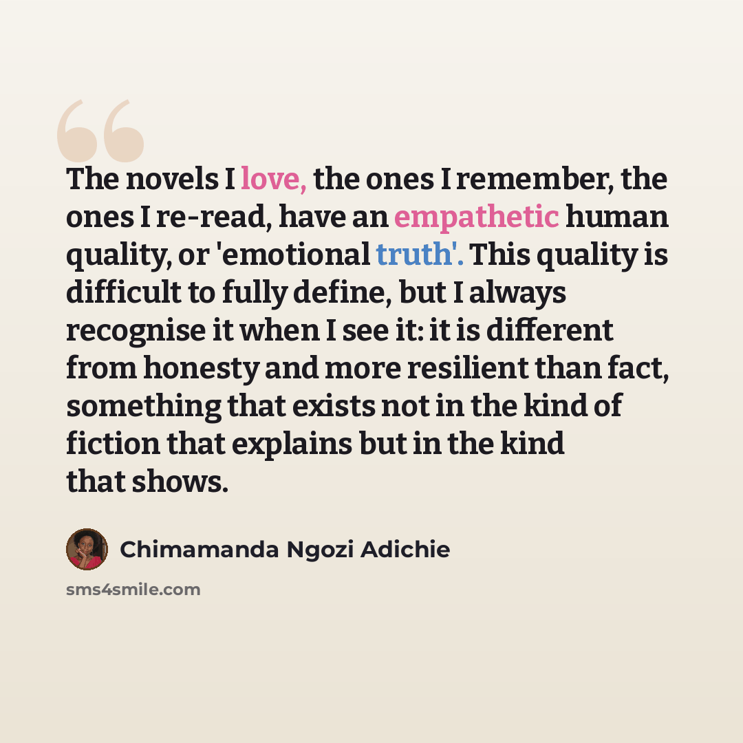 “The novels I love, the ones I remember, the ones I re-read, have an empathetic human quality, or 'emotional truth'. This quality is difficult to fully define, but I always recognise it when I see it: it is different from honesty and more resilient than fact, something that exists not in the kind…” quote by Chimamanda Ngozi Adichie
