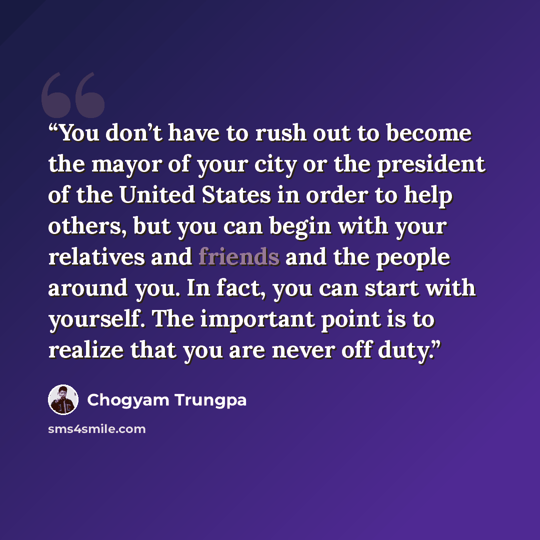 “You don’t have to rush out to become the mayor of your city or the president of the United States in order to help others, but you can begin with your relatives and friends and the people around you. In fact, you can start with yourself. The important point is to realize that you are never off duty.” quote by Chögyam Trungpa