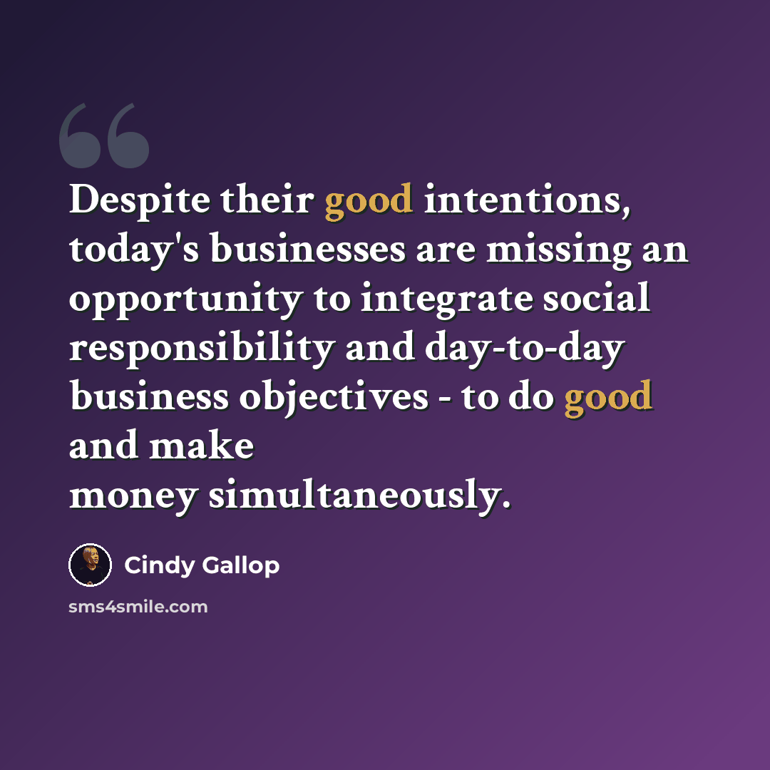 “Despite their good intentions, today's businesses are missing an opportunity to integrate social responsibility and day-to-day business objectives - to do good and make money simultaneously.” quote by Cindy Gallop