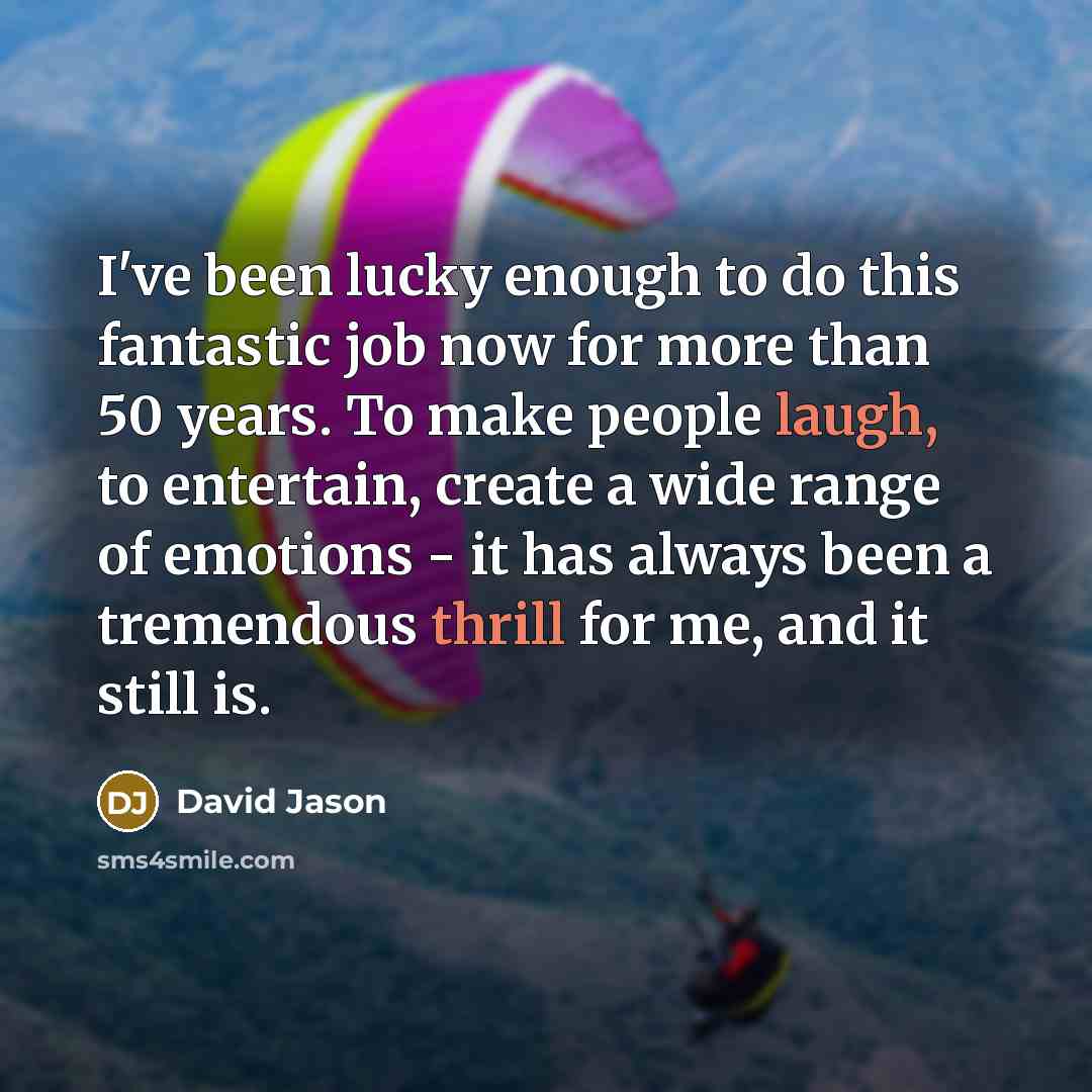 “I've been lucky enough to do this fantastic job now for more than 50 years. To make people laugh, to entertain, create a wide range of emotions - it has always been a tremendous thrill for me, and it still is.” quote by David Jason