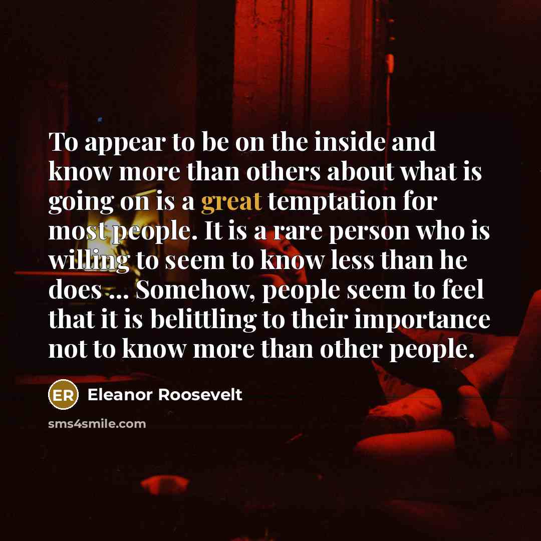 “To appear to be on the inside and know more than others about what is going on is a great temptation for most people. It is a rare person who is willing to seem to know less than he does ... Somehow, people seem to feel that it is belittling to their importance not to know more than other people.” quote by Eleanor Roosevelt