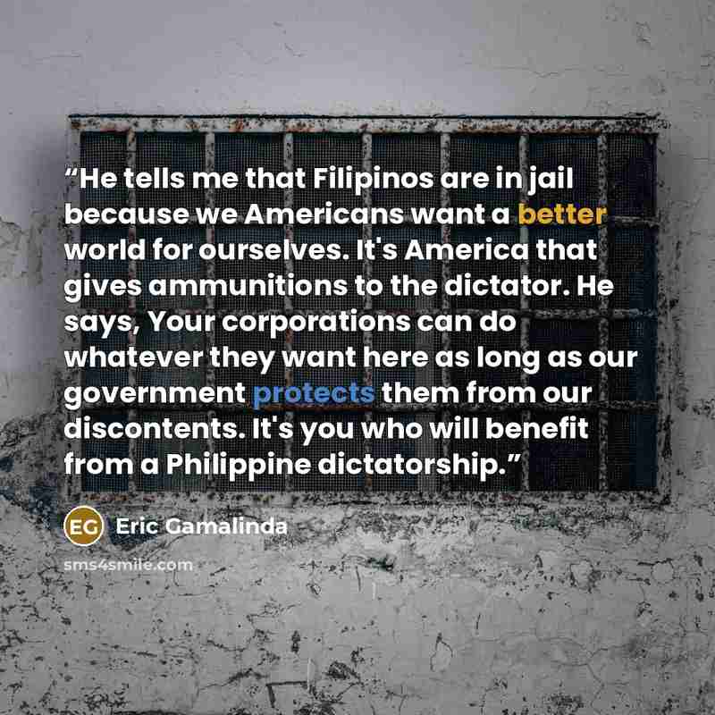 “He tells me that Filipinos are in jail because we Americans want a better world for ourselves. It's America that gives ammunitions to the dictator. He says, Your corporations can do whatever they want here as long as our government protects them from our discontents. It's you who will benefit from…” quote by Eric Gamalinda