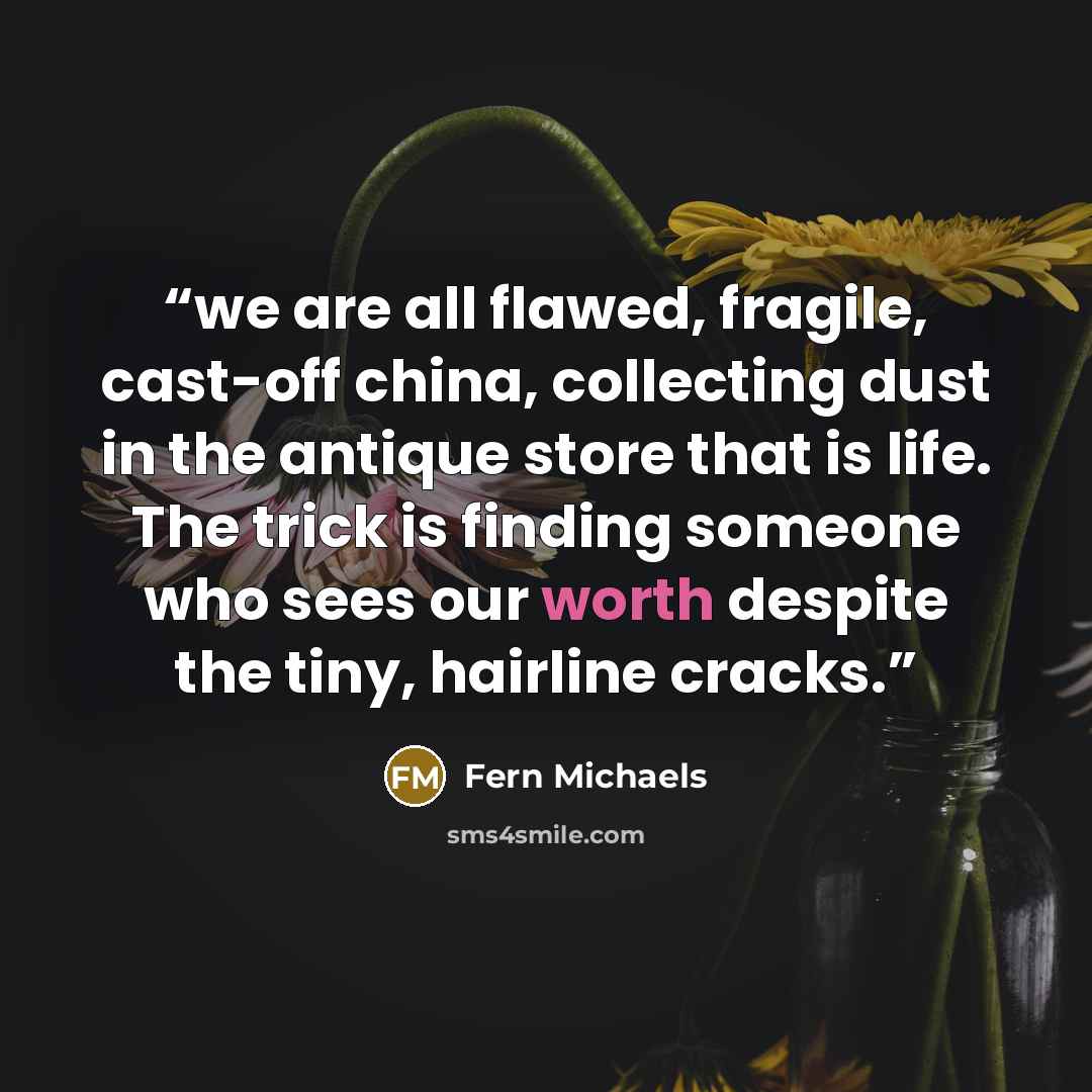“we are all flawed, fragile, cast-off china, collecting dust in the antique store that is life. The trick is finding someone who sees our worth despite the tiny, hairline cracks.” quote by Fern Michaels