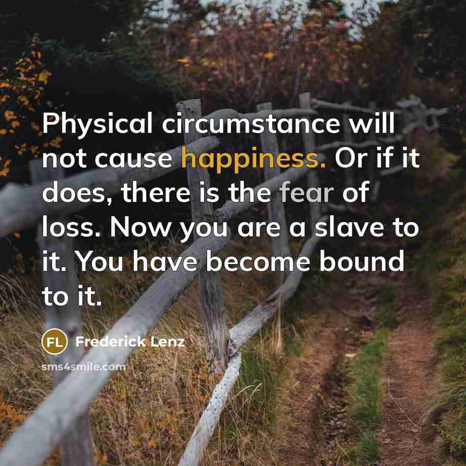 “Physical circumstance will not cause happiness. Or if it does, there is the fear of loss. Now you are a slave to it. You have become bound to it.” quote by Frederick Lenz