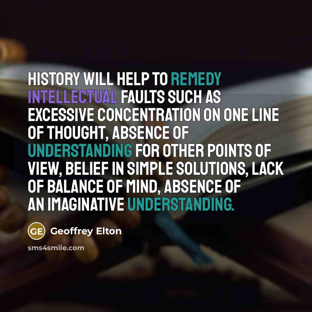 “History will help to remedy intellectual faults such as excessive concentration on one line of thought, absence of understanding for other points of view, belief in simple solutions, lack of balance of mind, absence of an imaginative understanding.” quote by Geoffrey Elton