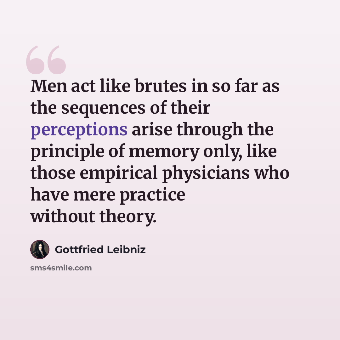 “Men act like brutes in so far as the sequences of their perceptions arise through the principle of memory only, like those empirical physicians who have mere practice without theory.” quote by Gottfried Leibniz