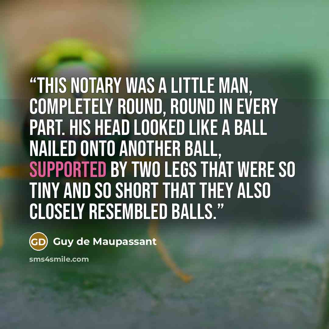 “This notary was a little man, completely round, round in every part. His head looked like a ball nailed onto another ball, supported by two legs that were so tiny and so short that they also closely resembled balls.” quote by Guy de Maupassant