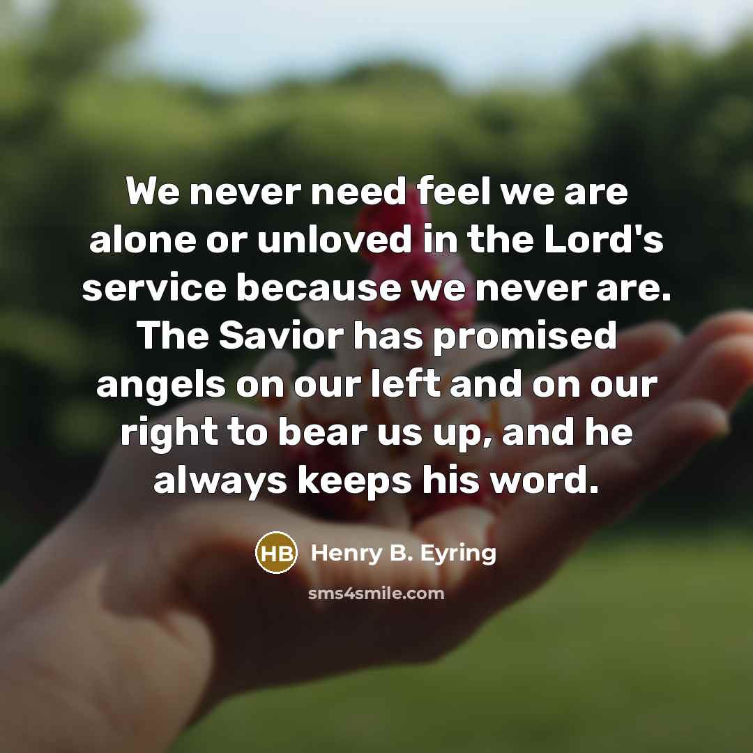 “We never need feel we are alone or unloved in the Lord's service because we never are. The Savior has promised angels on our left and on our right to bear us up, and he always keeps his word.” quote by Henry B. Eyring