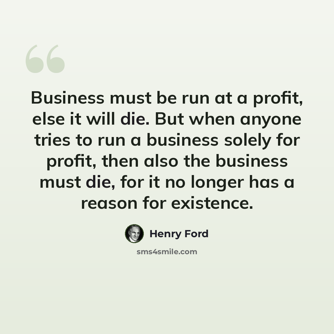 “Business must be run at a profit, else it will die. But when anyone tries to run a business solely for profit, then also the business must die, for it no longer has a reason for existence.” quote by Henry Ford